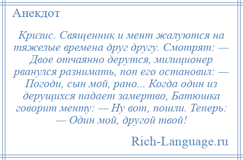 
    Кризис. Священник и мент жалуются на тяжелые времена друг другу. Смотрят: — Двое отчаянно дерутся, милиционер рванулся разнимать, поп его остановил: — Погоди, сын мой, рано... Когда один из дерущихся падает замертво, Батюшка говорит менту: — Ну вот, пошли. Теперь: — Один мой, другой твой!