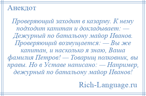 
    Проверяющий заходит в казарму. К нему подходит капитан и докладывает: — Дежурный по батальону майор Иванов. Проверяющий возмущается: — Вы же капитан, и насколько я знаю, Ваша фамилия Петров! — Товарищ полковник, вы правы. Но в Уставе написано: — Например, дежурный по батальону майор Иванов!