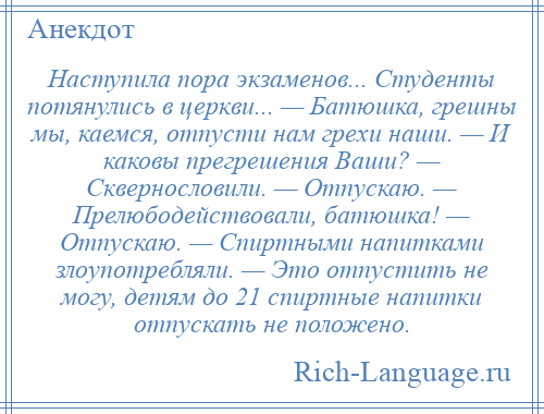 
    Наступила пора экзаменов... Студенты потянулись в церкви... — Батюшка, грешны мы, каемся, отпусти нам грехи наши. — И каковы прегрешения Ваши? — Сквернословили. — Отпускаю. — Прелюбодействовали, батюшка! — Отпускаю. — Спиртными напитками злоупотребляли. — Это отпустить не могу, детям до 21 спиртные напитки отпускать не положено.