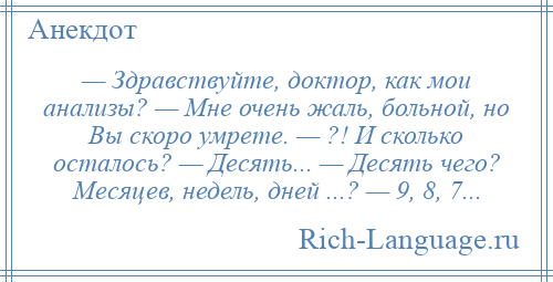 
    — Здравствуйте, доктор, как мои анализы? — Мне очень жаль, больной, но Вы скоро умрете. — ?! И сколько осталось? — Десять... — Десять чего? Месяцев, недель, дней ...? — 9, 8, 7...