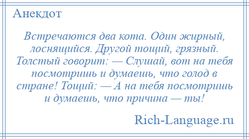 
    Встречаются два кота. Один жирный, лоснящийся. Другой тощий, грязный. Толстый говорит: — Слушай, вот на тебя посмотришь и думаешь, что голод в стране! Тощий: — А на тебя посмотришь и думаешь, что причина — ты!