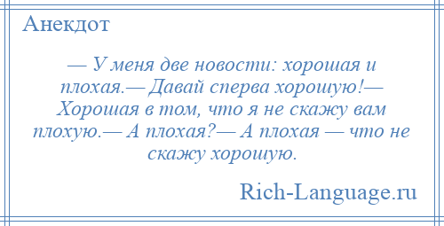 
    — У меня две новости: хорошая и плохая.— Давай сперва хорошую!— Хорошая в том, что я не скажу вам плохую.— А плохая?— А плохая — что не скажу хорошую.