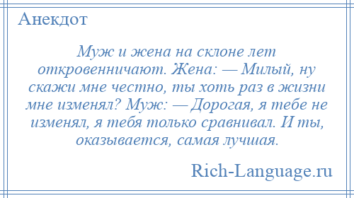 
    Муж и жена на склоне лет откровенничают. Жена: — Милый, ну скажи мне честно, ты хоть раз в жизни мне изменял? Муж: — Дорогая, я тебе не изменял, я тебя только сравнивал. И ты, оказывается, самая лучшая.