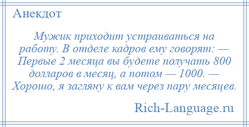 
    Мужик приходит устраиваться на работу. В отделе кадров ему говорят: — Первые 2 месяца вы будете получать 800 долларов в месяц, а потом — 1000. — Хорошо, я загляну к вам через пару месяцев.