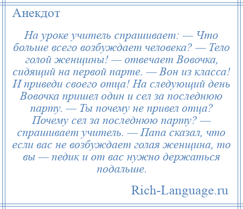 
    На уроке учитель спрашивает: — Что больше всего возбуждает человека? — Тело голой женщины! — отвечает Вовочка, сидящий на первой парте. — Вон из класса! И приведи своего отца! На следующий день Вовочка пришел один и сел за последнюю парту. — Ты почему не привел отца? Почему сел за последнюю парту? — спрашивает учитель. — Папа сказал, что если вас не возбуждает голая женщина, то вы — педик и от вас нужно держаться подальше.