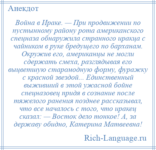 
    Война в Ираке. — При продвижении по пустынному району рота американского спецназа обнаружила странного иракца с чайником в руке бредущего по барханам. Окружив его, американцы не могли сдержать смеха, разглядывая его выцветшую старомодную форму, фуражку с красной звездой... Единственный выживший в этой ужасной бойне спецназовец придя в сознание после тяжелого ранения позднее рассказывал, что все началось с того, что иракец сказал: — Восток дело тонкое! А, за державу обидно, Катерина Матвеевна!