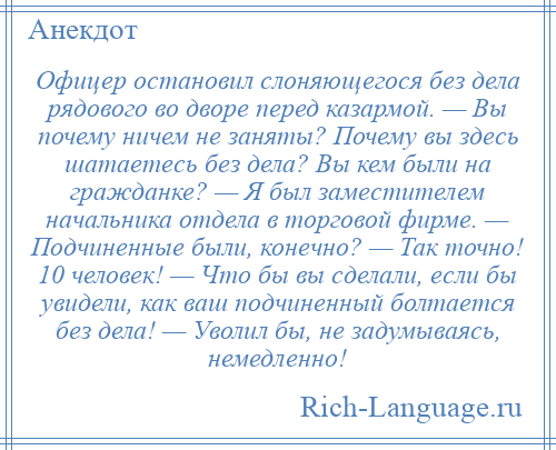 
    Офицер остановил слоняющегося без дела рядового во дворе перед казармой. — Вы почему ничем не заняты? Почему вы здесь шатаетесь без дела? Вы кем были на гражданке? — Я был заместителем начальника отдела в торговой фирме. — Подчиненные были, конечно? — Так точно! 10 человек! — Что бы вы сделали, если бы увидели, как ваш подчиненный болтается без дела! — Уволил бы, не задумываясь, немедленно!