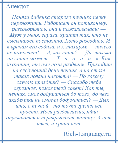 
    Наняла бабенка старого печника печку переложить. Работает он потихоньку, разговорились, она и пожаловалась: — Муж у меня, зараза, храпит так, что не высыпаюсь постоянно. Хоть разводись. И к врачам его водила, и к знахарям — ничего не помогает! — А, как спит? — Да, только на спине может. — Т—а—а—а—а—к. Как захрапит, ты ему ноги раздвинь. Приходит на следующий день печник, а на столе такая поляна накрыта! — По какому случаю праздник? — Спасибо тебе огромное, помог твой совет! Как ты, печник, смог додуматься до того, до чего академики не смогли додуматься? — Дык ить, с печной—то точки зрения все просто. Ноги раздвигаешь, яйца опускаются и перекрывают задницу. А нет тяги, и храпа нет.