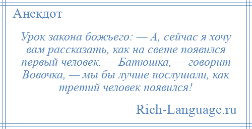 
    Урок закона божьего: — А, сейчас я хочу вам рассказать, как на свете появился первый человек. — Батюшка, — говорит Вовочка, — мы бы лучше послушали, как третий человек появился!