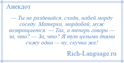 
    — Ты не раздевайся, сходи, набей морду соседу. Матерки, мордобой, муж возвращается: — Так, а теперь говори — за, что? — За, что? Я тут целыми днями сижу одна — ну, скучно же!