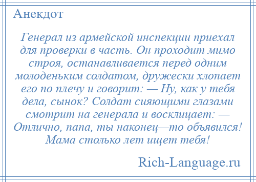 
    Генерал из армейской инспекции приехал для проверки в часть. Он проходит мимо строя, останавливается перед одним молоденьким солдатом, дружески хлопает его по плечу и говорит: — Ну, как у тебя дела, сынок? Солдат сияющими глазами смотрит на генерала и восклицает: — Отлично, папа, ты наконец—то объявился! Мама столько лет ищет тебя!