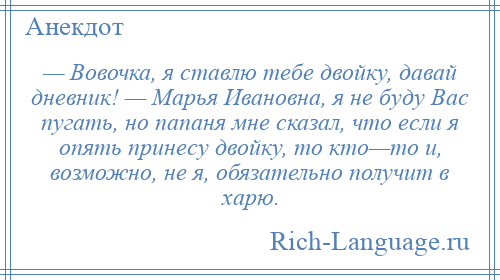 
    — Вовочка, я ставлю тебе двойку, давай дневник! — Марья Ивановна, я не буду Вас пугать, но папаня мне сказал, что если я опять принесу двойку, то кто—то и, возможно, не я, обязательно получит в харю.