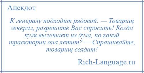 
    К генералу подходит рядовой: — Товарищ генерал, разрешите Вас спросить! Когда пуля вылетает из дула, по какой траектории она летит? — Спрашивайте, товарищ солдат!