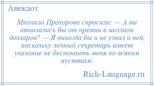 
    Михаила Прохорова спросили: — А вы отказались бы от премии в миллион долларов? — Я никогда бы и не узнал о ней, поскольку личный секретарь имеет указание не беспокоить меня по всяким пустякам.
