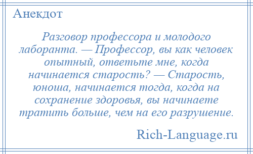 
    Разговор профессора и молодого лаборанта. — Профессор, вы как человек опытный, ответьте мне, когда начинается старость? — Старость, юноша, начинается тогда, когда на сохранение здоровья, вы начинаете тратить больше, чем на его разрушение.