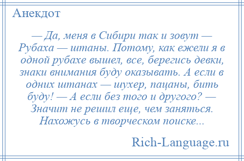 
    — Да, меня в Сибири так и зовут — Рубаха — штаны. Потому, как ежели я в одной рубахе вышел, все, берегись девки, знаки внимания буду оказывать. А если в одних штанах — шухер, пацаны, бить буду! — А если без того и другого? — Значит не решил еще, чем заняться. Нахожусь в творческом поиске...