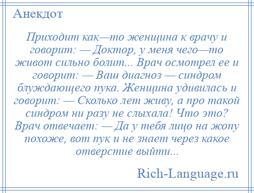 
    Приходит как—то женщина к врачу и говорит: — Доктор, у меня чего—то живот сильно болит... Врач осмотрел ее и говорит: — Ваш диагноз — синдром блуждающего пука. Женщина удивилась и говорит: — Сколько лет живу, а про такой синдром ни разу не слыхала! Что это? Врач отвечает: — Да у тебя лицо на жопу похоже, вот пук и не знает через какое отверстие выйти...