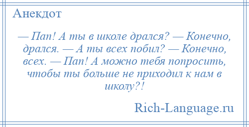 
    — Пап! А ты в школе дрался? — Конечно, дрался. — А ты всех побил? — Конечно, всех. — Пап! А можно тебя попросить, чтобы ты больше не приходил к нам в школу?!