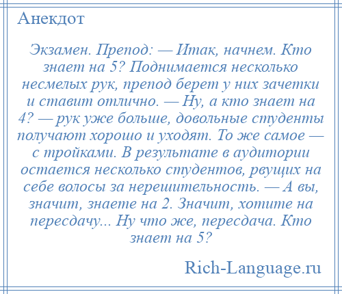 
    Экзамен. Препод: — Итак, начнем. Кто знает на 5? Поднимается несколько несмелых рук, препод берет у них зачетки и ставит отлично. — Ну, а кто знает на 4? — рук уже больше, довольные студенты получают хорошо и уходят. То же самое — с тройками. В результате в аудитории остается несколько студентов, рвущих на себе волосы за нерешительность. — А вы, значит, знаете на 2. Значит, хотите на пересдачу... Ну что же, пересдача. Кто знает на 5?