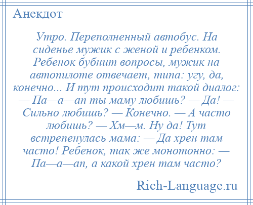 
    Утро. Переполненный автобус. На сиденье мужик с женой и ребенком. Ребенок бубнит вопросы, мужик на автопилоте отвечает, типа: угу, да, конечно... И тут происходит такой диалог: — Па—а—ап ты маму любишь? — Да! — Сильно любишь? — Конечно. — А часто любишь? — Хм—м. Ну да! Тут встрепенулась мама: — Да хрен там часто! Ребенок, так же монотонно: — Па—а—ап, а какой хрен там часто?