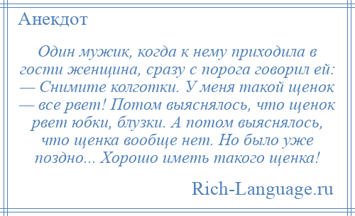 
    Один мужик, когда к нему приходила в гости женщина, сразу с порога говорил ей: — Снимите колготки. У меня такой щенок — все рвет! Потом выяснялось, что щенок рвет юбки, блузки. А потом выяснялось, что щенка вообще нет. Но было уже поздно... Хорошо иметь такого щенка!