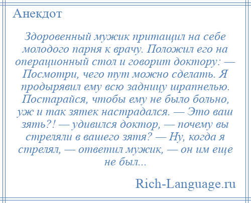 
    Здоровенный мужик притащил на себе молодого парня к врачу. Положил его на операционный стол и говорит доктору: — Посмотри, чего тут можно сделать. Я продырявил ему всю задницу шрапнелью. Постарайся, чтобы ему не было больно, уж и так зятек настрадался. — Это ваш зять?! — удивился доктор, — почему вы стреляли в вашего зятя? — Ну, когда я стрелял, — ответил мужик, — он им еще не был...