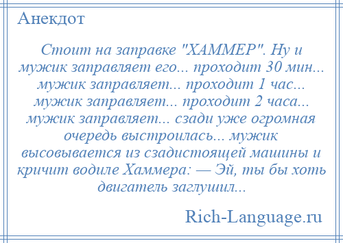 
    Стоит на заправке ХАММЕР . Ну и мужик заправляет его... проходит 30 мин... мужик заправляет... проходит 1 час... мужик заправляет... проходит 2 часа... мужик заправляет... сзади уже огромная очередь выстроилась... мужик высовывается из сзадистоящей машины и кричит водиле Хаммера: — Эй, ты бы хоть двигатель заглушил...