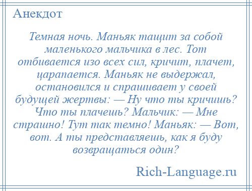 
    Темная ночь. Маньяк тащит за собой маленького мальчика в лес. Тот отбивается изо всех сил, кричит, плачет, царапается. Маньяк не выдержал, остановился и спрашивает у своей будущей жертвы: — Ну что ты кричишь? Что ты плачешь? Мальчик: — Мне страшно! Тут так темно! Маньяк: — Вот, вот. А ты представляешь, как я буду возвращаться один?