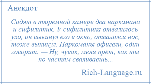 
    Сидят в тюремной камере два наркомана и сифилитик. У сифилитика отвалилось ухо, он выкинул его в окно, отвалился нос, тоже выкинул. Наркоманы офигели, один говорит: — Ну, чувак, меня прёт, как ты по частям сваливаешь...