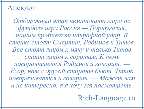 
    Отборочный этап чемпионата мира по футболу игра Россия — Португалия, нашим пробивают штрафной удар. В стенке стоят Смертин, Родимов и Титов. Все стоят лицом к мячу и только Титов стоит лицом к воротам. К нему поворачивается Родимов и говорит: — Егор, нам с другой стороны бьют. Титов поворачивается и говорит: — Может вам и не интересно, а я хочу гол посмотреть.