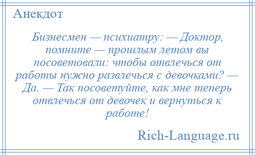 
    Бизнесмен — психиатру: — Доктор, помните — прошлым летом вы посоветовали: чтобы отвлечься от работы нужно развлечься с девочками? — Да. — Так посоветуйте, как мне теперь отвлечься от девочек и вернуться к работе!
