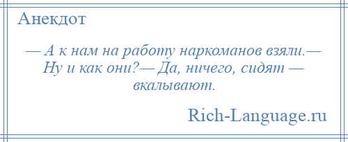 
    — А к нам на работу наркоманов взяли.— Ну и как они?— Да, ничего, сидят — вкалывают.