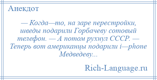 
    — Когда—то, на заре перестройки, шведы подарили Горбачеву сотовый телефон. — А потом рухнул СССР. — Теперь вот американцы подарили i—phone Медведеву...