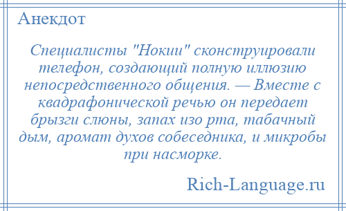 
    Специалисты Нокии сконструировали телефон, создающий полную иллюзию непосредственного общения. — Вместе с квадрафонической речью он передает брызги слюны, запах изо рта, табачный дым, аромат духов собеседника, и микробы при насморке.