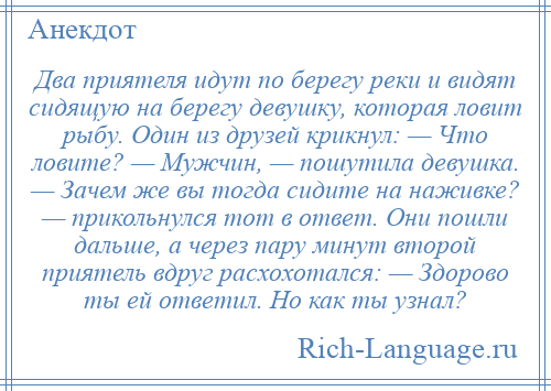 
    Два приятеля идут по берегу реки и видят сидящую на берегу девушку, которая ловит рыбу. Один из друзей крикнул: — Что ловите? — Мужчин, — пошутила девушка. — Зачем же вы тогда сидите на наживке? — прикольнулся тот в ответ. Они пошли дальше, а через пару минут второй приятель вдруг расхохотался: — Здорово ты ей ответил. Но как ты узнал?
