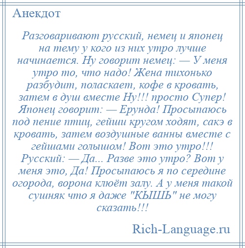 
    Разговаривают русский, немец и японец на тему у кого из них утро лучше начинается. Ну говорит немец: — У меня утро то, что надо! Жена тихонько разбудит, поласкает, кофе в кровать, затем в душ вместе Ну!!! просто Супер! Японец говорит: — Ерунда! Просыпаюсь под пение птиц, гейши кругом ходят, сакэ в кровать, затем воздушные ванны вместе с гейшами голышом! Вот это утро!!! Русский: — Да... Разве это утро? Вот у меня это, Да! Просыпаюсь я по середине огорода, ворона клюёт залу. А у меня такой сушняк что я даже КЫШЬ не могу сказать!!!