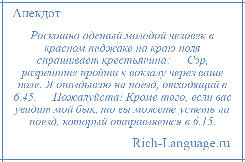 
    Роскошно одетый молодой человек в красном пиджаке на краю поля спрашивает крестьянина: — Сэр, разрешите пройти к вокзалу через ваше поле. Я опаздываю на поезд, отходящий в 6.45. — Пожалуйста! Кроме того, если вас увидит мой бык, то вы можете успеть на поезд, который отправляется в 6.15.