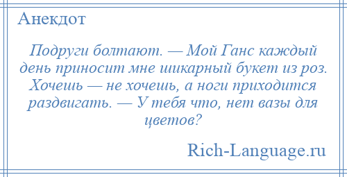 
    Подруги болтают. — Мой Ганс каждый день приносит мне шикарный букет из роз. Хочешь — не хочешь, а ноги приходится раздвигать. — У тебя что, нет вазы для цветов?