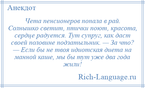 
    Чета пенсионеров попала в рай. Солнышко светит, птички поют, красота, сердце радуется. Тут супруг, как даст своей половине подзатыльник. — За что? — Если бы не твоя идиотская диета на манной каше, мы бы тут уже два года жили!