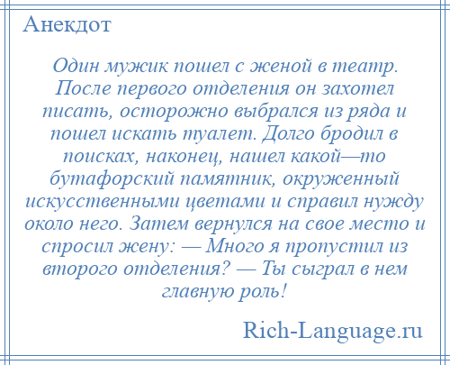 
    Один мужик пошел с женой в театр. После первого отделения он захотел писать, осторожно выбрался из ряда и пошел искать туалет. Долго бродил в поисках, наконец, нашел какой—то бутафорский памятник, окруженный искусственными цветами и справил нужду около него. Затем вернулся на свое место и спросил жену: — Много я пропустил из второго отделения? — Ты сыграл в нем главную роль!