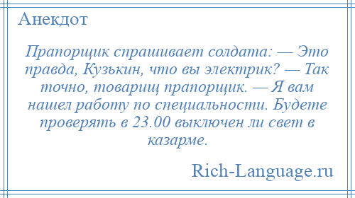 
    Прапорщик спрашивает солдата: — Это правда, Кузькин, что вы электрик? — Так точно, товарищ прапорщик. — Я вам нашел работу по специальности. Будете проверять в 23.00 выключен ли свет в казарме.