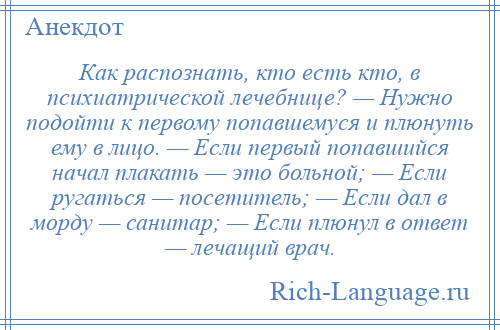 
    Как распознать, кто есть кто, в психиатрической лечебнице? — Нужно подойти к первому попавшемуся и плюнуть ему в лицо. — Если первый попавшийся начал плакать — это больной; — Если ругаться — посетитель; — Если дал в морду — санитар; — Если плюнул в ответ — лечащий врач.