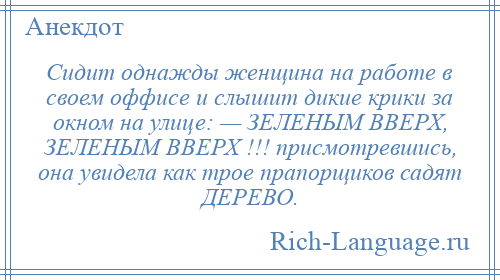 
    Сидит однажды женщина на работе в своем оффисе и слышит дикие крики за окном на улице: — ЗЕЛЕНЫМ ВВЕРХ, ЗЕЛЕНЫМ ВВЕРХ !!! присмотревшись, она увидела как трое прапорщиков садят ДЕРЕВО.