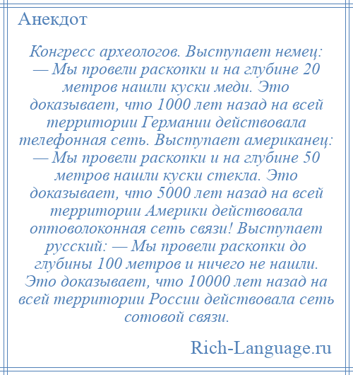 
    Конгресс археологов. Выступает немец: — Мы провели раскопки и на глубине 20 метров нашли куски меди. Это доказывает, что 1000 лет назад на всей территории Германии действовала телефонная сеть. Выступает американец: — Мы провели раскопки и на глубине 50 метров нашли куски стекла. Это доказывает, что 5000 лет назад на всей территории Америки действовала оптоволоконная сеть связи! Выступает русский: — Мы провели раскопки до глубины 100 метров и ничего не нашли. Это доказывает, что 10000 лет назад на всей территории России действовала сеть сотовой связи.