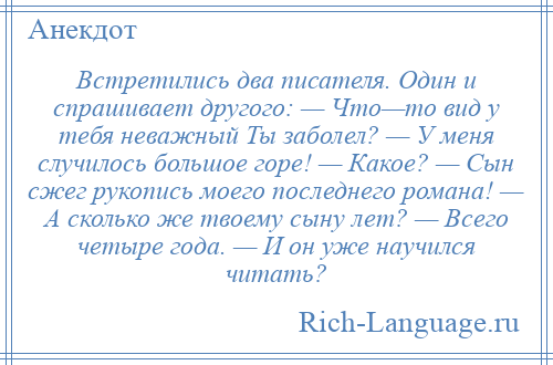 
    Встретились два писателя. Один и спрашивает другого: — Что—то вид у тебя неважный Ты заболел? — У меня случилось большое горе! — Какое? — Сын сжег рукопись моего последнего романа! — А сколько же твоему сыну лет? — Всего четыре года. — И он уже научился читать?