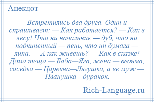 
    Встретились два друга. Один и спрашивает: — Как работается? — Как в лесу! Что ни начальник — дуб, что ни подчиненный — пень, что ни бумага — липа. — А как живешь? — Как в сказке! Дома теща — Баба—Яга, жена — ведьма, соседка — Царевна—Лягушка, а ее муж — Иванушка—дурачок.