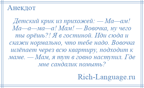 
    Детский крик из прихожей: — Ма—ам! Ма—а—ма—а! Мам! — Вовочка, ну чего ты орёшь?! Я в гостиной. Иди сюда и скажи нормально, что тебе надо. Вовочка шлёпает через всю квартиру, подходит к маме. — Мам, я тут в говно наступил. Где мне сандалик помыть?