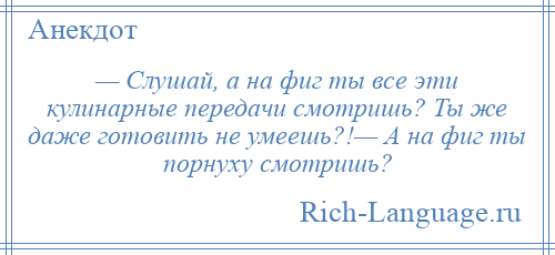 
    — Слушай, а на фиг ты все эти кулинарные передачи смотришь? Ты же даже готовить не умеешь?!— А на фиг ты порнуху смотришь?