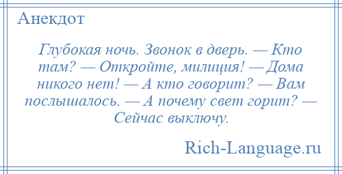 
    Глубокая ночь. Звонок в дверь. — Кто там? — Откройте, милиция! — Дома никого нет! — А кто говорит? — Вам послышалось. — А почему свет горит? — Сейчас выключу.