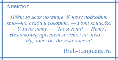 
    Идёт мужик по улице. К нему подходит кто—то сзади и говорит: — Гони кошелёк! — У меня нету. — Часы гони! — Нету... Незнакомец прыгает мужику на шею: — Ну, хотя бы до угла довези!